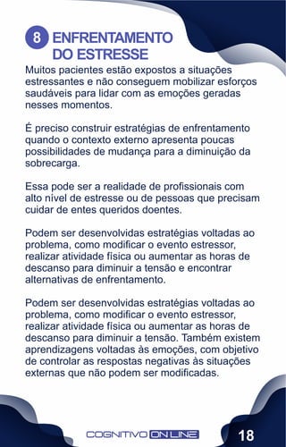 Muitos pacientes estão expostos a situações
estressantes e não conseguem mobilizar esforços
saudáveis para lidar com as emoções geradas
nesses momentos.
É preciso construir estratégias de enfrentamento
quando o contexto externo apresenta poucas
possibilidades de mudança para a diminuição da
sobrecarga.
Essa pode ser a realidade de proﬁssionais com
alto nível de estresse ou de pessoas que precisam
cuidar de entes queridos doentes.
Podem ser desenvolvidas estratégias voltadas ao
problema, como modiﬁcar o evento estressor,
realizar atividade física ou aumentar as horas de
descanso para diminuir a tensão e encontrar
alternativas de enfrentamento.
Podem ser desenvolvidas estratégias voltadas ao
problema, como modiﬁcar o evento estressor,
realizar atividade física ou aumentar as horas de
descanso para diminuir a tensão. Também existem
aprendizagens voltadas às emoções, com objetivo
de controlar as respostas negativas às situações
externas que não podem ser modiﬁcadas.
ENFRENTAMENTO
DO ESTRESSE
8
18
 