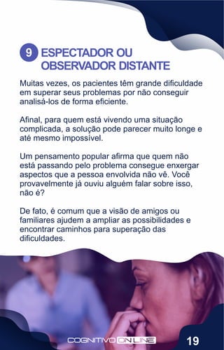 Muitas vezes, os pacientes têm grande diﬁculdade
em superar seus problemas por não conseguir
analisá-los de forma eﬁciente.
Aﬁnal, para quem está vivendo uma situação
complicada, a solução pode parecer muito longe e
até mesmo impossível.
Um pensamento popular aﬁrma que quem não
está passando pelo problema consegue enxergar
aspectos que a pessoa envolvida não vê. Você
provavelmente já ouviu alguém falar sobre isso,
não é?
De fato, é comum que a visão de amigos ou
familiares ajudem a ampliar as possibilidades e
encontrar caminhos para superação das
diﬁculdades.
ESPECTADOR OU
OBSERVADOR DISTANTE
9
19
 
