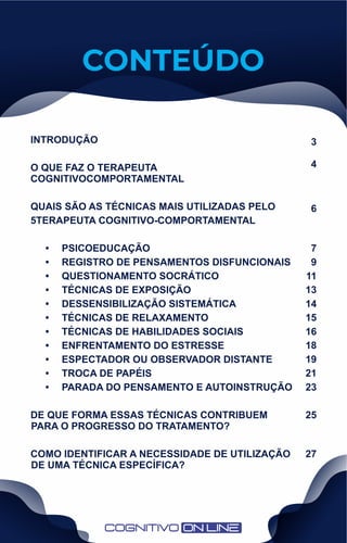 CONTEÚDO
INTRODUÇÃO
O QUE FAZ O TERAPEUTA
COGNITIVOCOMPORTAMENTAL
QUAIS SÃO AS TÉCNICAS MAIS UTILIZADAS PELO
5TERAPEUTA COGNITIVO-COMPORTAMENTAL
• PSICOEDUCAÇÃO
• REGISTRO DE PENSAMENTOS DISFUNCIONAIS
• QUESTIONAMENTO SOCRÁTICO
• TÉCNICAS DE EXPOSIÇÃO
• DESSENSIBILIZAÇÃO SISTEMÁTICA
• TÉCNICAS DE RELAXAMENTO
• TÉCNICAS DE HABILIDADES SOCIAIS
• ENFRENTAMENTO DO ESTRESSE
• ESPECTADOR OU OBSERVADOR DISTANTE
• TROCA DE PAPÉIS
• PARADA DO PENSAMENTO E AUTOINSTRUÇÃO
DE QUE FORMA ESSAS TÉCNICAS CONTRIBUEM
PARA O PROGRESSO DO TRATAMENTO?
COMO IDENTIFICAR A NECESSIDADE DE UTILIZAÇÃO
DE UMA TÉCNICA ESPECÍFICA?
3
4
6
7
9
11
13
14
15
16
18
19
21
23
25
27
 