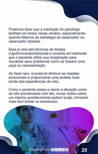 Podemos dizer que a mediação do psicólogo
também se insere nesse cenário, especialmente
quando falamos da estratégia do espectador ou
observador distante.
Essa é uma das técnicas de terapia
cognitivocomportamental e consiste em estimular
que o paciente utilize sua imaginação para
visualizar seus problemas como se fossem uma
peça ou representação.
Ao fazer isso, é possível diminuir as reações
emocionais e proporcionar uma análise mais
lúcida das experiências de vida.
Como o paciente passa a narrar a situação como
se não acontecesse com ele, novas visões sobre
um mesmo acontecimento podem surgir, tornando
mais fácil driblar os obstáculos.
20
 