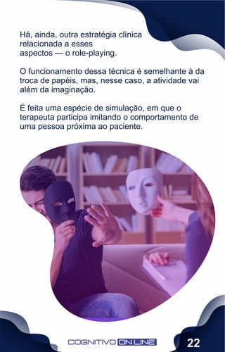 Há, ainda, outra estratégia clínica
relacionada a esses
aspectos — o role-playing.
O funcionamento dessa técnica é semelhante à da
troca de papéis, mas, nesse caso, a atividade vai
além da imaginação.
É feita uma espécie de simulação, em que o
terapeuta participa imitando o comportamento de
uma pessoa próxima ao paciente.
22
 
