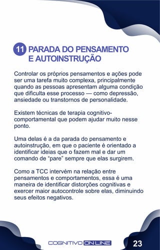 Controlar os próprios pensamentos e ações pode
ser uma tarefa muito complexa, principalmente
quando as pessoas apresentam alguma condição
que diﬁculta esse processo — como depressão,
ansiedade ou transtornos de personalidade.
Existem técnicas de terapia cognitivo-
comportamental que podem ajudar muito nesse
ponto.
Uma delas é a da parada do pensamento e
autoinstrução, em que o paciente é orientado a
identiﬁcar ideias que o fazem mal e dar um
comando de “pare” sempre que elas surgirem.
Como a TCC intervém na relação entre
pensamentos e comportamentos, essa é uma
maneira de identiﬁcar distorções cognitivas e
exercer maior autocontrole sobre elas, diminuindo
seus efeitos negativos.
PARADA DO PENSAMENTO
E AUTOINSTRUÇÃO
11
23
 