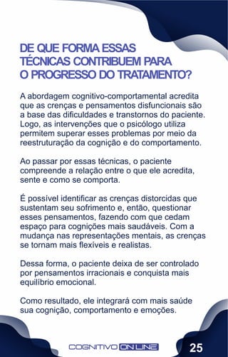 A abordagem cognitivo-comportamental acredita
que as crenças e pensamentos disfuncionais são
a base das diﬁculdades e transtornos do paciente.
Logo, as intervenções que o psicólogo utiliza
permitem superar esses problemas por meio da
reestruturação da cognição e do comportamento.
Ao passar por essas técnicas, o paciente
compreende a relação entre o que ele acredita,
sente e como se comporta.
É possível identiﬁcar as crenças distorcidas que
sustentam seu sofrimento e, então, questionar
esses pensamentos, fazendo com que cedam
espaço para cognições mais saudáveis. Com a
mudança nas representações mentais, as crenças
se tornam mais ﬂexíveis e realistas.
Dessa forma, o paciente deixa de ser controlado
por pensamentos irracionais e conquista mais
equilíbrio emocional.
Como resultado, ele integrará com mais saúde
sua cognição, comportamento e emoções.
DE QUE FORMAESSAS
TÉCNICAS CONTRIBUEM PARA
O PROGRESSO DO TRATAMENTO?
25
 
