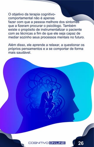 O objetivo da terapia cognitivo-
comportamental não é apenas
fazer com que a pessoa melhore dos sintomas
que a ﬁzeram procurar o psicólogo. Também
existe o propósito de instrumentalizar o paciente
com as técnicas a ﬁm de que ele seja capaz de
mediar sozinho seus processos mentais no futuro.
Além disso, ele aprende a relaxar, a questionar os
próprios pensamentos e a se comportar de forma
mais saudável.
26
 