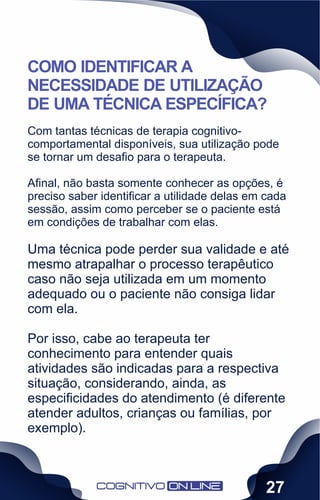 Com tantas técnicas de terapia cognitivo-
comportamental disponíveis, sua utilização pode
se tornar um desaﬁo para o terapeuta.
Aﬁnal, não basta somente conhecer as opções, é
preciso saber identiﬁcar a utilidade delas em cada
sessão, assim como perceber se o paciente está
em condições de trabalhar com elas.
Uma técnica pode perder sua validade e até
mesmo atrapalhar o processo terapêutico
caso não seja utilizada em um momento
adequado ou o paciente não consiga lidar
com ela.
Por isso, cabe ao terapeuta ter
conhecimento para entender quais
atividades são indicadas para a respectiva
situação, considerando, ainda, as
especiﬁcidades do atendimento (é diferente
atender adultos, crianças ou famílias, por
exemplo).
COMO IDENTIFICAR A
NECESSIDADE DE UTILIZAÇÃO
DE UMA TÉCNICA ESPECÍFICA?
27
 