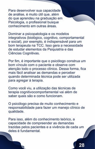 Para desenvolver sua capacidade
de análise, é muito útil que, além
do que aprendeu na graduação em
Psicologia, o proﬁssional busque
conhecimento em outras áreas.
Dominar a psicopatologia e os modelos
integrativos (biológico, cognitivo, comportamental
e social), por exemplo, é indispensável para um
bom terapeuta na TCC. Isso gera a necessidade
de estudar elementos da Psiquiatria e das
Ciências Cognitivas.
Por ﬁm, é importante que o psicólogo construa um
bom vínculo com o paciente e observe com
atenção todo o processo clínico. Dessa forma, ﬁca
mais fácil analisar as demandas e perceber
quando determinada técnica pode ser utilizada
para agregar à terapia.
Como você viu, a utilização das técnicas de
terapia cognitivocomportamental vai além de
saber quais são e como funcionam.
O psicólogo precisa de muito conhecimento e
responsabilidade para fazer um manejo clínico de
qualidade.
Para isso, além do conhecimento teórico, a
capacidade de compreender as demandas
trazidas pelos pacientes e a vivência de cada um
deles é fundamental.
28
 