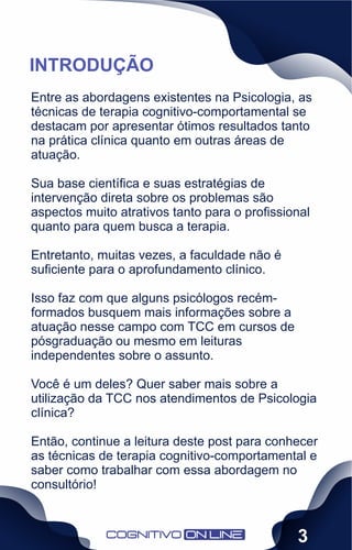 INTRODUÇÃO
Entre as abordagens existentes na Psicologia, as
técnicas de terapia cognitivo-comportamental se
destacam por apresentar ótimos resultados tanto
na prática clínica quanto em outras áreas de
atuação.
Sua base cientíﬁca e suas estratégias de
intervenção direta sobre os problemas são
aspectos muito atrativos tanto para o proﬁssional
quanto para quem busca a terapia.
Entretanto, muitas vezes, a faculdade não é
suﬁciente para o aprofundamento clínico.
Isso faz com que alguns psicólogos recém-
formados busquem mais informações sobre a
atuação nesse campo com TCC em cursos de
pósgraduação ou mesmo em leituras
independentes sobre o assunto.
Você é um deles? Quer saber mais sobre a
utilização da TCC nos atendimentos de Psicologia
clínica?
Então, continue a leitura deste post para conhecer
as técnicas de terapia cognitivo-comportamental e
saber como trabalhar com essa abordagem no
consultório!
3
 