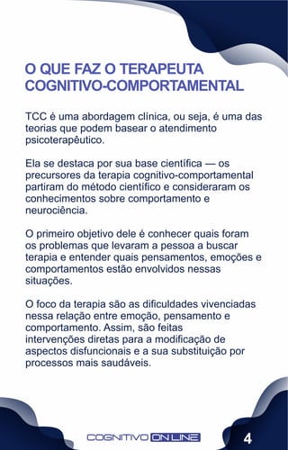 TCC é uma abordagem clínica, ou seja, é uma das
teorias que podem basear o atendimento
psicoterapêutico.
Ela se destaca por sua base cientíﬁca — os
precursores da terapia cognitivo-comportamental
partiram do método cientíﬁco e consideraram os
conhecimentos sobre comportamento e
neurociência.
O primeiro objetivo dele é conhecer quais foram
os problemas que levaram a pessoa a buscar
terapia e entender quais pensamentos, emoções e
comportamentos estão envolvidos nessas
situações.
O foco da terapia são as diﬁculdades vivenciadas
nessa relação entre emoção, pensamento e
comportamento. Assim, são feitas
intervenções diretas para a modiﬁcação de
aspectos disfuncionais e a sua substituição por
processos mais saudáveis.
O QUE FAZ O TERAPEUTA
COGNITIVO-COMPORTAMENTAL
4
 
