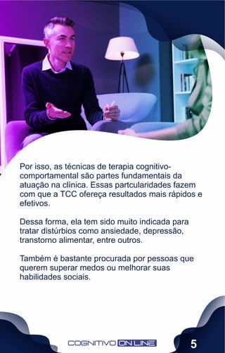 Por isso, as técnicas de terapia cognitivo-
comportamental são partes fundamentais da
atuação na clínica. Essas partcularidades fazem
com que a TCC ofereça resultados mais rápidos e
efetivos.
Dessa forma, ela tem sido muito indicada para
tratar distúrbios como ansiedade, depressão,
transtorno alimentar, entre outros.
Também é bastante procurada por pessoas que
querem superar medos ou melhorar suas
habilidades sociais.
5
 
