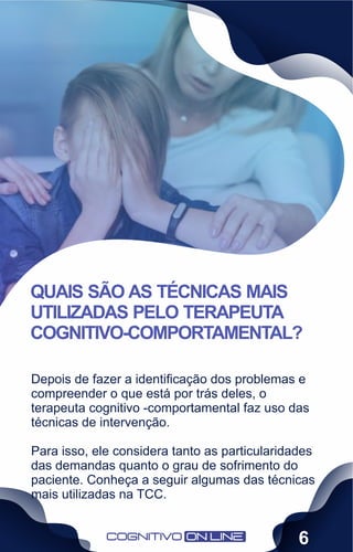 Depois de fazer a identiﬁcação dos problemas e
compreender o que está por trás deles, o
terapeuta cognitivo -comportamental faz uso das
técnicas de intervenção.
Para isso, ele considera tanto as particularidades
das demandas quanto o grau de sofrimento do
paciente. Conheça a seguir algumas das técnicas
mais utilizadas na TCC.
QUAIS SÃO AS TÉCNICAS MAIS
UTILIZADAS PELO TERAPEUTA
COGNITIVO-COMPORTAMENTAL?
6
 