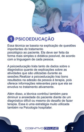 Essa técnica se baseia na explicação de questões
importantes do tratamento
psicológico ao paciente. Ela deve ser feita da
forma mais simples e didática possível, de acordo
com a linguagem de cada pessoa.
A psicoeducação trata tanto de dados sobre o
diagnóstico quanto de explicações sobre as
atividades que são utilizadas durante as
sessões.Realizar a psicoeducação traz bons
resultados na adesão da pessoa à terapia, pois
oferece informações relevantes para que ela se
envolva no tratamento ativamente.
Além disso, a técnica contribui também para
diminuir a ansiedade do paciente diante de um
diagnóstico difícil ou mesmo do desaﬁo de fazer
terapia. Essa é uma estratégia muito utilizada
também na Psicologia hospitalar.
PSICOEDUCAÇÃO
1
7
 