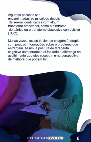 Algumas pessoas são
encaminhadas ao psicólogo depois
de serem identiﬁcadas com algum
transtorno emocional, como a síndrome
do pânico ou o transtorno obsessivo-compulsivo
(TOC).
Muitas vezes, esses pacientes chegam à terapia
com poucas informações sobre o problema que
enfrentam. Assim, a postura do terapeuta
cognitivo-comportamental faz toda a diferença no
acolhimento que eles recebem e na perspectiva
de melhora que podem ter.
8
 