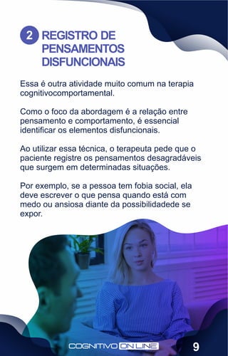 Essa é outra atividade muito comum na terapia
cognitivocomportamental.
Como o foco da abordagem é a relação entre
pensamento e comportamento, é essencial
identiﬁcar os elementos disfuncionais.
Ao utilizar essa técnica, o terapeuta pede que o
paciente registre os pensamentos desagradáveis
que surgem em determinadas situações.
Por exemplo, se a pessoa tem fobia social, ela
deve escrever o que pensa quando está com
medo ou ansiosa diante da possibilidadede se
expor.
REGISTRO DE
PENSAMENTOS
DISFUNCIONAIS
2
9
 