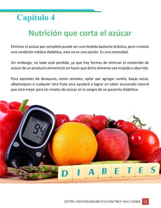 HTTPS://SISTEMADIABETES.COM/?REF=N41112840X 12
Capítulo 4
Nutrición que corta el azúcar
Eliminar el azúcar por completo puede ser una medida bastante drástica, pero si existe
una condición médica diabética, esta no es una opción. Es una necesidad.
Sin embargo, no todo está perdido, ya que hay formas de eliminar el contenido de
azúcar de un producto alimenticio sin hacer que dicho alimento sea insípido o aburrido.
Para opciones de desayuno, como cereales, optar por agregar canela, bayas secas,
albaricoques o cualquier otra fruta seca ayudará a lograr un sabor azucarado natural
que será mejor para los niveles de azúcar en la sangre de un paciente diabético.
 