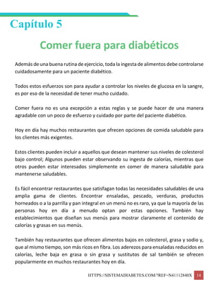 HTTPS://SISTEMADIABETES.COM/?REF=N41112840X 14
Capítulo 5
Comer fuera para diabéticos
Además de una buena rutina de ejercicio, toda la ingesta de alimentos debe controlarse
cuidadosamente para un paciente diabético.
Todos estos esfuerzos son para ayudar a controlar los niveles de glucosa en la sangre,
es por eso de la necesidad de tener mucho cuidado.
Comer fuera no es una excepción a estas reglas y se puede hacer de una manera
agradable con un poco de esfuerzo y cuidado por parte del paciente diabético.
Hoy en día hay muchos restaurantes que ofrecen opciones de comida saludable para
los clientes más exigentes.
Estos clientes pueden incluir a aquellos que desean mantener sus niveles de colesterol
bajo control; Algunos pueden estar observando su ingesta de calorías, mientras que
otros pueden estar interesados simplemente en comer de manera saludable para
mantenerse saludables.
Es fácil encontrar restaurantes que satisfagan todas las necesidades saludables de una
amplia gama de clientes. Encontrar ensaladas, pescado, verduras, productos
horneados o a la parrilla y pan integral en un menú no es raro, ya que la mayoría de las
personas hoy en día a menudo optan por estas opciones. También hay
establecimientos que diseñan sus menús para mostrar claramente el contenido de
calorías y grasas en sus menús.
También hay restaurantes que ofrecen alimentos bajos en colesterol, grasa y sodio y,
que al mismo tiempo, son más ricos en fibra. Los aderezos para ensaladas reducidos en
calorías, leche baja en grasa o sin grasa y sustitutos de sal también se ofrecen
popularmente en muchos restaurantes hoy en día.
 