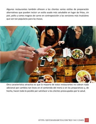 HTTPS://SISTEMADIABETES.COM/?REF=N41112840X 15
Algunos restaurantes también ofrecen a los clientes varios estilos de preparación
alternativos que pueden incluir un estilo asado más saludable en lugar de fritos, sin
piel, pollo y cortes magros de carne en contraposición a las versiones más insalubres
que son tan populares para las masas.
Otra característica atractiva es que la mayoría de estos restaurantes no cobran nada
adicional por cambios tan leves en el contenido del menú o en los preparativos y, de
hecho, hacen todo lo posible por satisfacer a los clientes preocupados por la salud.
 