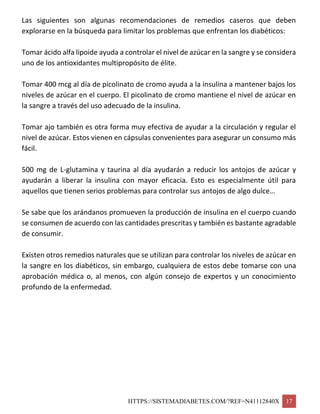 HTTPS://SISTEMADIABETES.COM/?REF=N41112840X 17
Las siguientes son algunas recomendaciones de remedios caseros que deben
explorarse en la búsqueda para limitar los problemas que enfrentan los diabéticos:
Tomar ácido alfa lipoide ayuda a controlar el nivel de azúcar en la sangre y se considera
uno de los antioxidantes multipropósito de élite.
Tomar 400 mcg al día de picolinato de cromo ayuda a la insulina a mantener bajos los
niveles de azúcar en el cuerpo. El picolinato de cromo mantiene el nivel de azúcar en
la sangre a través del uso adecuado de la insulina.
Tomar ajo también es otra forma muy efectiva de ayudar a la circulación y regular el
nivel de azúcar. Estos vienen en cápsulas convenientes para asegurar un consumo más
fácil.
500 mg de L-glutamina y taurina al día ayudarán a reducir los antojos de azúcar y
ayudarán a liberar la insulina con mayor eficacia. Esto es especialmente útil para
aquellos que tienen serios problemas para controlar sus antojos de algo dulce…
Se sabe que los arándanos promueven la producción de insulina en el cuerpo cuando
se consumen de acuerdo con las cantidades prescritas y también es bastante agradable
de consumir.
Existen otros remedios naturales que se utilizan para controlar los niveles de azúcar en
la sangre en los diabéticos, sin embargo, cualquiera de estos debe tomarse con una
aprobación médica o, al menos, con algún consejo de expertos y un conocimiento
profundo de la enfermedad.
 
