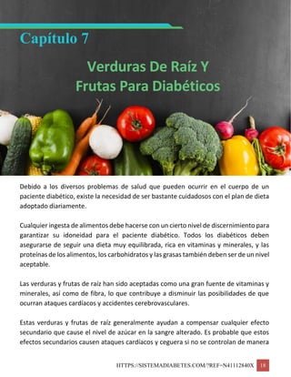 HTTPS://SISTEMADIABETES.COM/?REF=N41112840X 18
Capítulo 7
Verduras De Raíz Y
Frutas Para Diabéticos
Debido a los diversos problemas de salud que pueden ocurrir en el cuerpo de un
paciente diabético, existe la necesidad de ser bastante cuidadosos con el plan de dieta
adoptado diariamente.
Cualquier ingesta de alimentos debe hacerse con un cierto nivel de discernimiento para
garantizar su idoneidad para el paciente diabético. Todos los diabéticos deben
asegurarse de seguir una dieta muy equilibrada, rica en vitaminas y minerales, y las
proteínas de los alimentos, los carbohidratos y las grasas también deben ser de un nivel
aceptable.
Las verduras y frutas de raíz han sido aceptadas como una gran fuente de vitaminas y
minerales, así como de fibra, lo que contribuye a disminuir las posibilidades de que
ocurran ataques cardíacos y accidentes cerebrovasculares.
Estas verduras y frutas de raíz generalmente ayudan a compensar cualquier efecto
secundario que cause el nivel de azúcar en la sangre alterado. Es probable que estos
efectos secundarios causen ataques cardíacos y ceguera si no se controlan de manera
 