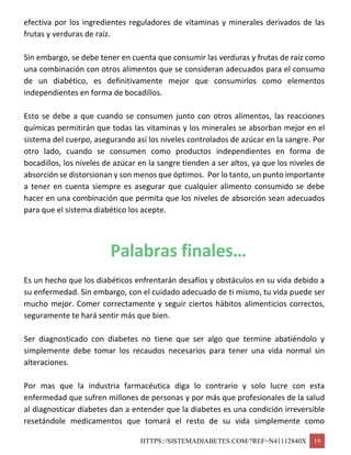 HTTPS://SISTEMADIABETES.COM/?REF=N41112840X 19
efectiva por los ingredientes reguladores de vitaminas y minerales derivados de las
frutas y verduras de raíz.
Sin embargo, se debe tener en cuenta que consumir las verduras y frutas de raíz como
una combinación con otros alimentos que se consideran adecuados para el consumo
de un diabético, es definitivamente mejor que consumirlos como elementos
independientes en forma de bocadillos.
Esto se debe a que cuando se consumen junto con otros alimentos, las reacciones
químicas permitirán que todas las vitaminas y los minerales se absorban mejor en el
sistema del cuerpo, asegurando así los niveles controlados de azúcar en la sangre. Por
otro lado, cuando se consumen como productos independientes en forma de
bocadillos, los niveles de azúcar en la sangre tienden a ser altos, ya que los niveles de
absorción se distorsionan y son menos que óptimos. Por lo tanto, un punto importante
a tener en cuenta siempre es asegurar que cualquier alimento consumido se debe
hacer en una combinación que permita que los niveles de absorción sean adecuados
para que el sistema diabético los acepte.
Palabras finales…
Es un hecho que los diabéticos enfrentarán desafíos y obstáculos en su vida debido a
su enfermedad. Sin embargo, con el cuidado adecuado de ti mismo, tu vida puede ser
mucho mejor. Comer correctamente y seguir ciertos hábitos alimenticios correctos,
seguramente te hará sentir más que bien.
Ser diagnosticado con diabetes no tiene que ser algo que termine abatiéndolo y
simplemente debe tomar los recaudos necesarios para tener una vida normal sin
alteraciones.
Por mas que la industria farmacéutica diga lo contrario y solo lucre con esta
enfermedad que sufren millones de personas y por más que profesionales de la salud
al diagnosticar diabetes dan a entender que la diabetes es una condición irreversible
resetándole medicamentos que tomará el resto de su vida simplemente como
 
