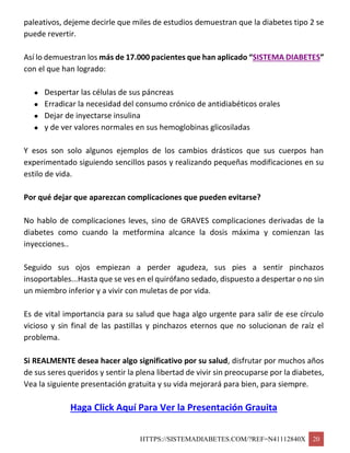 HTTPS://SISTEMADIABETES.COM/?REF=N41112840X 20
paleativos, dejeme decirle que miles de estudios demuestran que la diabetes tipo 2 se
puede revertir.
Así lo demuestran los más de 17.000 pacientes que han aplicado “SISTEMA DIABETES”
con el que han logrado:
 Despertar las células de sus páncreas
 Erradicar la necesidad del consumo crónico de antidiabéticos orales
 Dejar de inyectarse insulina
 y de ver valores normales en sus hemoglobinas glicosiladas
Y esos son solo algunos ejemplos de los cambios drásticos que sus cuerpos han
experimentado siguiendo sencillos pasos y realizando pequeñas modificaciones en su
estilo de vida.
Por qué dejar que aparezcan complicaciones que pueden evitarse?
No hablo de complicaciones leves, sino de GRAVES complicaciones derivadas de la
diabetes como cuando la metformina alcance la dosis máxima y comienzan las
inyecciones..
Seguido sus ojos empiezan a perder agudeza, sus pies a sentir pinchazos
insoportables...Hasta que se ves en el quirófano sedado, dispuesto a despertar o no sin
un miembro inferior y a vivir con muletas de por vida.
Es de vital importancia para su salud que haga algo urgente para salir de ese círculo
vicioso y sin final de las pastillas y pinchazos eternos que no solucionan de raíz el
problema.
Si REALMENTE desea hacer algo significativo por su salud, disfrutar por muchos años
de sus seres queridos y sentir la plena libertad de vivir sin preocuparse por la diabetes,
Vea la siguiente presentación gratuita y su vida mejorará para bien, para siempre.
Haga Click Aquí Para Ver la Presentación Grauita
 