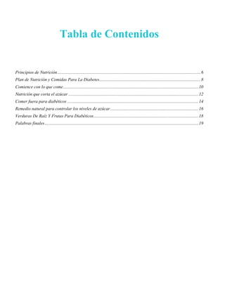 Tabla de Contenidos
Principios de Nutrición..................................................................................................................................6
Plan de Nutrición y Comidas Para La Diabetes............................................................................................8
Comience con lo que come...........................................................................................................................10
Nutrición que corta el azúcar ......................................................................................................................12
Comer fuera para diabéticos .......................................................................................................................14
Remedio natural para controlar los niveles de azúcar................................................................................16
Verduras De Raíz Y Frutas Para Diabéticos...............................................................................................18
Palabras finales…........................................................................................................................................19
 