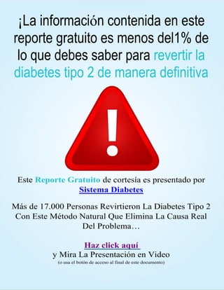 HTTPS://SISTEMADIABETES.COM/?REF=N41112840X 5
¡La información contenida en este
reporte gratuito es menos del1% de
lo que debes saber para revertir la
diabetes tipo 2 de manera definitiva
Este Reporte Gratuito de cortesía es presentado por
Sistema Diabetes
Más de 17.000 Personas Revirtieron La Diabetes Tipo 2
Con Este Método Natural Que Elimina La Causa Real
Del Problema…
Haz click aquí
y Mira La Presentación en Video
(o usa el botón de acceso al final de este documento)
 
