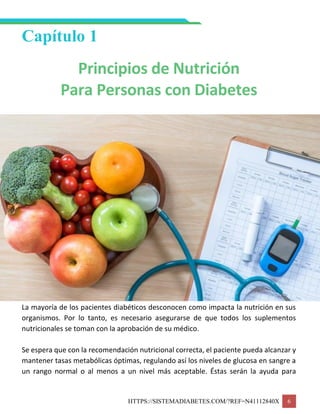 HTTPS://SISTEMADIABETES.COM/?REF=N41112840X 6
Capítulo 1
Principios de Nutrición
Para Personas con Diabetes
La mayoría de los pacientes diabéticos desconocen como impacta la nutrición en sus
organismos. Por lo tanto, es necesario asegurarse de que todos los suplementos
nutricionales se toman con la aprobación de su médico.
Se espera que con la recomendación nutricional correcta, el paciente pueda alcanzar y
mantener tasas metabólicas óptimas, regulando así los niveles de glucosa en sangre a
un rango normal o al menos a un nivel más aceptable. Éstas serán la ayuda para
 