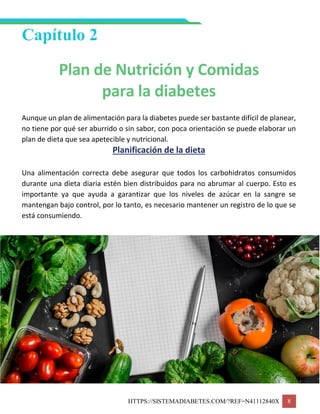 HTTPS://SISTEMADIABETES.COM/?REF=N41112840X 8
Capítulo 2
Plan de Nutrición y Comidas
para la diabetes
Aunque un plan de alimentación para la diabetes puede ser bastante difícil de planear,
no tiene por qué ser aburrido o sin sabor, con poca orientación se puede elaborar un
plan de dieta que sea apetecible y nutricional.
Planificación de la dieta
Una alimentación correcta debe asegurar que todos los carbohidratos consumidos
durante una dieta diaria estén bien distribuidos para no abrumar al cuerpo. Esto es
importante ya que ayuda a garantizar que los niveles de azúcar en la sangre se
mantengan bajo control, por lo tanto, es necesario mantener un registro de lo que se
está consumiendo.
 