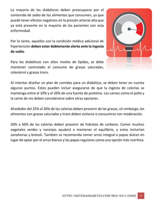 HTTPS://SISTEMADIABETES.COM/?REF=N41112840X 9
La mayoría de los diabéticos deben preocuparse por el
contenido de sodio de los alimentos que consumen, ya que
puede tener efectos negativos en la presión arterial alta que
ya está presente en la mayoría de los pacientes con esta
enfermedad.
Por lo tanto, aquellos con la condición médica adicional de
hipertensión deben estar doblemente alerta ante la ingesta
de sodio.
Para los diabéticos con altos niveles de lípidos, se debe
mantener controlado el consumo de grasas saturadas,
colesterol y grasas trans.
Al intentar diseñar un plan de comidas para un diabético, se deben tener en cuenta
algunos puntos. Estos pueden incluir asegurarse de que la ingesta de calorías se
mantenga entre el 10% y el 20% de una fuente de proteína. Las carnes como el pollo y
la carne de res deben considerarse sobre otras opciones.
Alrededor del 25% al 30% de las calorías deben provenir de las grasas, sin embargo, los
alimentos con grasas saturadas y trans deben evitarse o consumirse con moderación.
50% a 60% de las calorías deben provenir de hidratos de carbono. Comer muchos
vegetales verdes y naranjas ayudará a mantener el equilibrio, y estos incluirían
zanahorias y brócoli. También se recomienda comer arroz integral o papas dulces en
lugar de optar por el arroz blanco y las papas regulares como una opción más nutritiva.
 