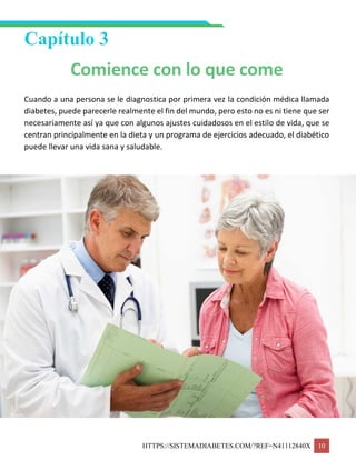 HTTPS://SISTEMADIABETES.COM/?REF=N41112840X 10
Capítulo 3
Comience con lo que come
Cuando a una persona se le diagnostica por primera vez la condición médica llamada
diabetes, puede parecerle realmente el fin del mundo, pero esto no es ni tiene que ser
necesariamente así ya que con algunos ajustes cuidadosos en el estilo de vida, que se
centran principalmente en la dieta y un programa de ejercicios adecuado, el diabético
puede llevar una vida sana y saludable.
 
