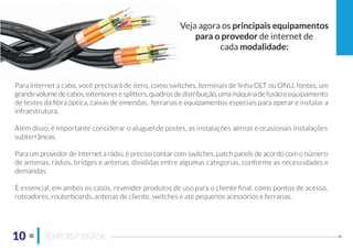 10 EXPOISP BRASIL
Veja agora os principais equipamentos
para o provedor de internet de
cada modalidade:
Para internet a cabo, você precisará de itens, como switches, terminais de linha OLT ou ONU, fontes, um
grandevolumedecabos,extensoresesplitters,quadrosdedistribuição,umamáquinadefusãoeequipamento
de testes da ﬁbra óptica, caixas de emendas, ferrarias e equipamentos especiais para operar e instalar a
infraestrutura.
Além disso, é importante considerar o aluguel de postes, as instalações aéreas e ocasionais instalações
subterrâneas.
Para um provedor de internet a rádio, é preciso contar com switches, patch panels de acordo com o número
de antenas, rádios, bridges e antenas, divididas entre algumas categorias, conforme as necessidades e
demandas.
É essencial, em ambos os casos, revender produtos de uso para o cliente ﬁnal, como pontos de acesso,
roteadores, routerboards, antenas de cliente, switches e até pequenos acessórios e ferrarias.
 