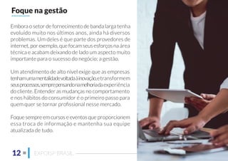 Embora o setor de fornecimento de banda larga tenha
evoluído muito nos últimos anos, ainda há diversos
problemas. Um deles é que parte dos provedores de
internet, por exemplo, que focam seus esforços na área
técnica e acabam deixando de lado um aspecto muito
importante para o sucesso do negócio: a gestão.
Um atendimento de alto nível exige que as empresas
tenhamumamentalidadevoltadaàinovação,etransformem
seusprocessos,semprepensandonamelhoriadaexperiência
do cliente. Entender as mudanças no comportamento
e nos hábitos do consumidor é o primeiro passo para
quem quer se tornar proﬁssional nesse mercado.
Foque sempre em cursos e eventos que proporcionem
essa troca de informação e mantenha sua equipe
atualizada de tudo.
Foque na gestão
12 EXPOISP BRASIL
 