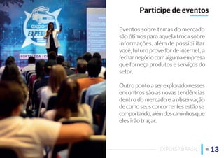 Eventos sobre temas do mercado
são ótimos para aquela troca sobre
informações, além de possibilitar
você, futuro provedor de internet, a
fecharnegóciocomalguma empresa
que forneça produtos e serviços do
setor.
Outro ponto a ser explorado nesses
encontros são as novas tendências
dentro do mercado e a observação
de como seus concorrentes estão se
comportando,alémdoscaminhos que
eles irão traçar.
Participe de eventos
13EXPOISP BRASIL
 