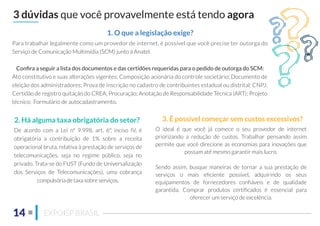 3 dúvidas que você provavelmente está tendo agora
1. O que a legislação exige?
2. Há alguma taxa obrigatória do setor? 3. É possível começar sem custos excessivos?
14 EXPOISP BRASIL
De acordo com a Lei nº 9.998, art. 6º, inciso IV, é
obrigatória a contribuição de 1% sobre a receita
operacional bruta, relativa à prestação de serviços de
telecomunicações, seja no regime público, seja no
privado. Trata-se do FUST (Fundo de Universalização
dos Serviços de Telecomunicações), uma cobrança
compulsória de taxa sobre serviços.
O ideal é que você já comece o seu provedor de internet
priorizando a redução de custos. Trabalhar pensando assim
permite que você direcione as economias para inovações que
possam até mesmo garantir mais lucro.
Sendo assim, busque maneiras de tornar a sua prestação de
serviços o mais eﬁciente possível, adquirindo os seus
equipamentos de fornecedores conﬁáveis e de qualidade
garantida. Comprar produtos certiﬁcados é essencial para
oferecer um serviço de excelência.
Para trabalhar legalmente como um provedor de internet, é possível que você precise ter outorga do
Serviço de Comunicação Multimídia (SCM) junto à Anatel.
Conﬁra a seguir a lista dos documentos e das certidões requeridas para o pedido de outorga do SCM:
Ato constitutivo e suas alterações vigentes; Composição acionária do controle societário; Documento de
eleição dos administradores; Prova de inscrição no cadastro de contribuintes estadual ou distrital; CNPJ;
Certidão de registro quitação do CREA; Procuração; Anotação de Responsabilidade Técnica (ART); Projeto
técnico; Formulário de autocadastramento.
 