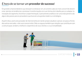 Os grandes empreendedores que desejam se destacar em um cenário cada vez mais concorrido devem
estar atentos às tendências e promover transformações em suas formas de trabalho para se adaptar às
inovações do segmento. Incentivar a experimentação, o pensamento analítico e ter uma visão pioneira são
alguns dos passos para os provedores que buscam uma gestão moderna e estratégica.
A partir disso, você como provedor de internet tenha em mente sempre atualizar e pensar um passo a frente
dos outros mercados e dos seus concorrentes. Não se esqueça também que soluções que contribuam com
a comunicação, tendem a melhorar a experiência de seus clientes e a sua rentabilidade.
É hora de se tornar um provedor de sucesso!
15EXPOISP BRASIL
 