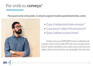 04 EXPOISP BRASIL
Por onde eu começo?
Para quem está começando, é comum surgirem muitos questionamentos, como:
• O que é indispensável para começar?
• O que posso ir adquirindo aos poucos?
• Quais cuidados eu devo tomar?
Então, já que na EXPOISP temos o objetivo de
sempre levar o mercado ISP até você, preparamos
este E-book completo com tudo o que você precisa
saber sobre como montar um provedor de internet.
 