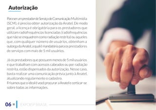 06 EXPOISP BRASIL
ParaserumprestadordeServiçodeComunicaçãoMultimídia
(SCM), é preciso obter autorização da Anatel. De modo
geral, a licença é obrigatória para os prestadores que
utilizam radiofrequências licenciadas (radiofrequências
quenãoseenquadremcomoradiaçãorestrita)ouaqueles
que, com qualquer número de usuários, obtenham a
outorgadaAnatel,aqualémandatóriaparaosprestadores
de serviços com mais de 5 mil usuários.
Já os prestadores que possuem menos de 5 mil usuários
e que trabalham com acessos cabeados ou por radiação
restrita, estão dispensados da autorização. Nesse caso,
basta realizar uma comunicação prévia junto à Anatel,
atualizando regularmente o cadastro.
FrisamosqueoidealévocêprocuraraAnatelecerticar-se
sobre todas as informações.
Autorização
 