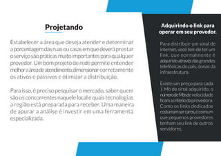 Adquirindo o link para
operar em seu provedor.
Estabelecer a área que deseja atender e determinar
aporcentagemdasruasoucasasemquedeveráprestar
oserviçosãopráticasmuitoimportantespara qualquer
provedor.Umbomprojetoderedepermite entender
melhoraáreadeatendimento,dimensionarcorretamente
os ativos e passivos e otimizar a distribuição.
Para isso, é preciso pesquisar o mercado, saber quem
sãoosconcorrentesnaquelelocalequaistecnologias
a região está preparada para receber. Uma maneira
de apurar a análise é investir em uma ferramenta
especializada.
Projetando
Para distribuir um sinal de
internet, você tem de ter um
link, que normalmente é
adquiridoatravésdasgrandes
telefônicas do país, donas da
infraestrutura.
Existe um preço para cada
1 Mb de sinal adquirido, o
númerodeMbsdevelocidade
ﬁcamacritériodaprovedora.
Como os links dedicados
costumamsercaros,écomum
que pequenos provedores
tenham seu link de outros
servidores.
 