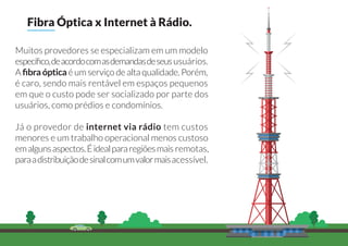 Muitos provedores se especializam em um modelo
especíﬁco,deacordocomasdemandasdeseususuários.
A ﬁbra óptica é um serviço de alta qualidade. Porém,
é caro, sendo mais rentável em espaços pequenos
em que o custo pode ser socializado por parte dos
usuários, como prédios e condomínios.
Já o provedor de internet via rádio tem custos
menores e um trabalho operacional menos custoso
emalgunsaspectos.Éidealpararegiõesmais remotas,
paraadistribuiçãodesinalcomumvalormaisacessível.
Fibra Óptica x Internet à Rádio.
 