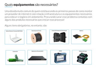 Uma dúvida muito comum de quem está buscando os primeiros passos de como montar
um provedor de internet é com relação à infraestrutura e os equipamentos necessários
para colocar o negócio em andamento. Procurando sanar esse problema contamos com
alguns dos produtos necessários para iniciar esse processo!
Alguns itens obrigatórios, no entanto, são:
Quais equipamentos são necessários?
Optical Network Terminal (ONT/ONU) Cabo drop low friction Caixas de Emenda e de Terminação Splitters
Conectores Optical Line Terminal (OLT) OTDR Máquina de fusão
 