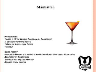 Manhattan
INGREDIENTES:
1 DOSE E 1/2 DE WHISKY BOURBON OU CANADENSE
½ DOSE DE VERMUTE ROSSO
1 DASH DE ANGOSTURA BITTER
1 CEREJA
COMO FAZER?
MISTURE O WHISKY E O VERMUTE NO MIXING GLASS COM GELO. MEXA E COE
ACRESCENTE ANGOSTURA
SIRVA EM UMA TAÇA DE MARTINI
DECORE COM A CEREJA
 