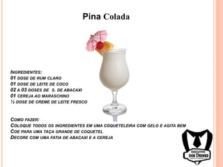 Pina Colada
INGREDIENTES:
01 DOSE DE RUM CLARO
01 DOSE DE LEITE DE COCO
02 A 03 DOSES DE S. DE ABACAXI
01 CEREJA AO MARASCHINO
½ DOSE DE CREME DE LEITE FRESCO
COMO FAZER:
COLOQUE TODOS OS INGREDIENTES EM UMA COQUETELEIRA COM GELO E AGITA BEM
COE PARA UMA TAÇA GRANDE DE COQUETEL
DECORE COM UMA FATIA DE ABACAXI E A CEREJA
 