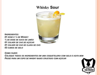 Whisky Sour
INGREDIENTES:
01 DOSE E ½ DE WHISKY
¾ DE DOSE DE SUCO DE LIMÃO
01 COLHER DE CHÁ DE AÇÚCAR
01 COLHER DE CHÁ DE CLARA DE OVO
03 CUBOS DE GELO
COMO FAZER:
COLOQUE TODOS OS INGREDIENTES EM UMA COQUETELEIRA COM GELO E AGITA BEM
PASSE PARA UM COPO DE WHISKY BAIXO CRUSTADO COM AÇÚCAR
 