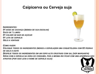Caipicerva ou Cerveja suja
INGREDIENTES:
01 DOSE DE CACHAÇA (BEBIDA DE SUA ESCOLHA)
SUCO DE ½ LIMÃO
01 COLHER DE BAR DE AÇÚCAR
01 LATA DE CERVEJA
GELO A VONTADE
COMO FAZER:
COLOQUE TODOS OS INGREDIENTES (MENOS A CERVEJA)EM UMA COQUETELEIRA COM 02 PEDRAS
DE GELO E AGITE
DESPEJE TODOS OS INGREDIENTES EM UM COPO ALTO CRUSTADO COM SAL (VER MARGARITA)
SIRVA COM A CERVEJA NA HORA DO CONSUMO, POIS A MESMA IRÁ FICAR COM UMA APARÊNCIA NÃO
ATRATIVA (POR ISSO LEVA O NOME DE CERVEJA SUJA)
 