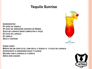 Tequila Sunrise
INGREDIENTES:
01 DOSE DE TEQUILA
01 DASH DE GRENADINE (XAROPE DE ROMÃ)
SUCO DE LARANJA (PARA COMPLETAR A TAÇA)
01 FATIA DE LARANJA
01 CEREJA
GELO A VONTADE
COMO FAZER:
MONTE EM UM COPO ALTO, COM GELO, A TEQUILA E O SUCO DE LARANJA
ACRESCENTE O GRENADINE (DASH = LANCE)
DECORE COM A LARANJA E A CEREJA
SIRVA COM CANUDO
 