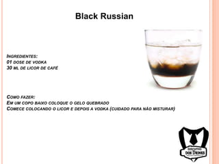 Black Russian
INGREDIENTES:
01 DOSE DE VODKA
30 ML DE LICOR DE CAFÉ
COMO FAZER:
EM UM COPO BAIXO COLOQUE O GELO QUEBRADO
COMECE COLOCANDO O LICOR E DEPOIS A VODKA (CUIDADO PARA NÃO MISTURAR)
 