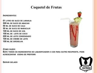 Coquetel de Frutas
INGREDIENTES:
01 LITRO DE SUCO DE LARANJA
500 ML DE SUCO DE ABACAXI
50 ML DE SUCO DE CAJU
50 ML DE SUCO DE MARACUJÁ
100 ML DE SUCO DE UVA
100 ML DE LEITE DE COCO
200 ML DE LEITE CONDENSADO
100 ML DE CREME DE LEITE
100 ML DE GROSELHA
COMO FAZER:
BATE TODOS OS INGREDIENTES NO LIQUIDIFICADOR E COE PARA OUTRO RECIPIENTE, PODE
ACRESCENTAR VODKA SE PREFERIR
SERVIR GELADO
 