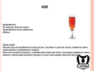 KIR
INGREDIENTES:
01 DOSE DE LICOR DE CASSIS
VINHO BRANCO PARA COMPLETAR
CEREJA
COMO FAZER:
EM UMA TAÇA DE ESPUMANTE (FLUTE) GELADA, COLOQUE O LICOR DE CASSIS, COMPLETE COM O
VINHO BRANCO E ACRESCENTE A CEREJA.
PARA DAR UM EFEITO ESPECIAL, O MESMO DRINK PODE SER FEITO, COLOCANDO PRIMEIRO O VINHO
BRANCO E DEPOIS BEM DEVAGAR COLOQUE O LICOR COM CUIDADO PARA NÃO MISTURAR.
 