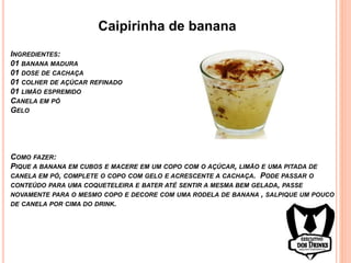 Caipirinha de banana
INGREDIENTES:
01 BANANA MADURA
01 DOSE DE CACHAÇA
01 COLHER DE AÇÚCAR REFINADO
01 LIMÃO ESPREMIDO
CANELA EM PÓ
GELO
COMO FAZER:
PIQUE A BANANA EM CUBOS E MACERE EM UM COPO COM O AÇÚCAR, LIMÃO E UMA PITADA DE
CANELA EM PÓ, COMPLETE O COPO COM GELO E ACRESCENTE A CACHAÇA. PODE PASSAR O
CONTEÚDO PARA UMA COQUETELEIRA E BATER ATÉ SENTIR A MESMA BEM GELADA, PASSE
NOVAMENTE PARA O MESMO COPO E DECORE COM UMA RODELA DE BANANA , SALPIQUE UM POUCO
DE CANELA POR CIMA DO DRINK.
 