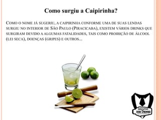 COMO O NOME JÁ SUGERIU, A CAIPIRINHA CONFORME UMA DE SUAS LENDAS
SURGIU NO INTERIOR DE SÃO PAULO (PIRACICABA), EXISTEM VÁRIOS DRINKS QUE
SURGIRAM DEVIDO A ALGUMAS FATALIDADES, TAIS COMO PROIBIÇÃO DE ÁLCOOL
(LEI SECA), DOENÇAS (GRIPES) E OUTROS...
Como surgiu a Caipirinha?
 